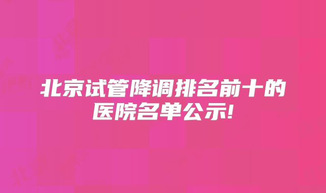 北京试管降调排名前十的医院名单公示!