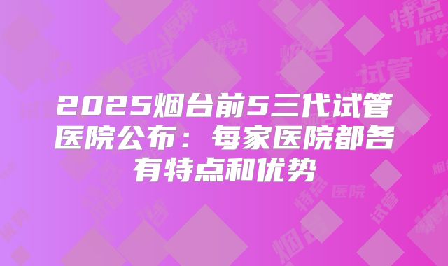 2025烟台前5三代试管医院公布：每家医院都各有特点和优势