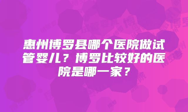 惠州博罗县哪个医院做试管婴儿?博罗比较好的医院是哪一家?