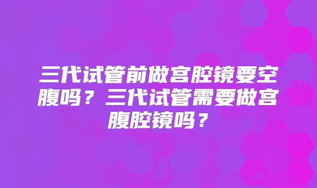 三代试管前做宫腔镜要空腹吗?三代试管需要做宫腹腔镜吗?