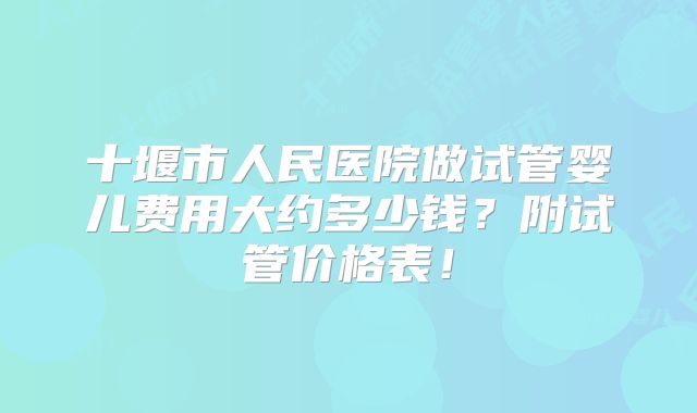 十堰市人民医院做试管婴儿费用大约多少钱?附试管价格表!