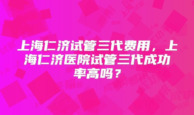 上海仁济试管三代费用，上海仁济医院试管三代成功率高吗？