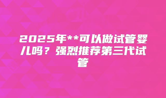 2025年**可以做试管婴儿吗?强烈推荐第三代试管