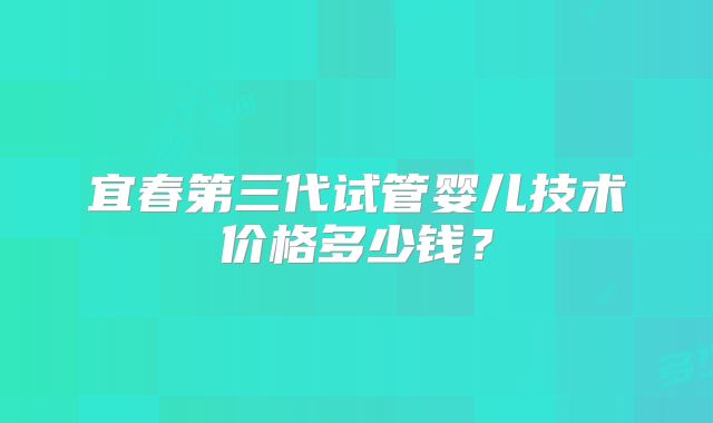 宜春第三代试管婴儿技术价格多少钱?