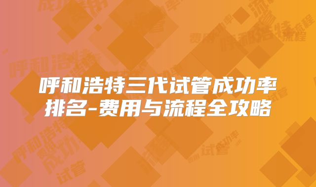 呼和浩特三代试管成功率排名-费用与流程全攻略