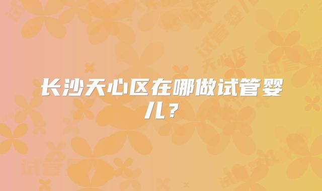 长沙天心区在哪做试管婴儿？