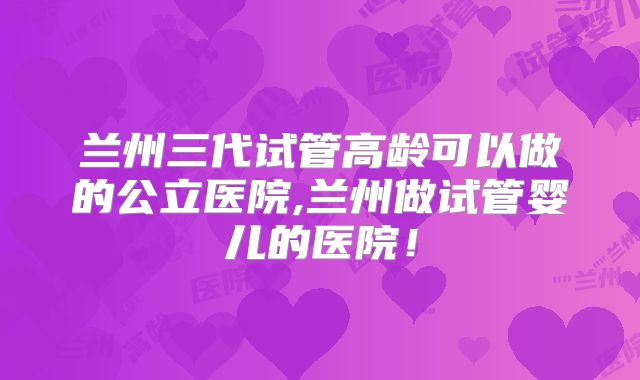 兰州三代试管高龄可以做的公立医院,兰州做试管婴儿的医院!