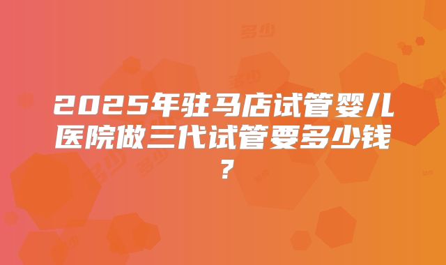 2025年驻马店试管婴儿医院做三代试管要多少钱?