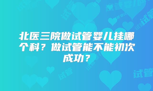 北医三院做试管婴儿挂哪个科?做试管能不能初次成功?