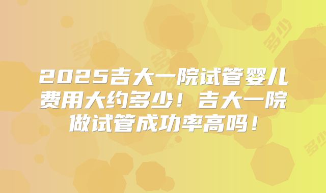 2025吉大一院试管婴儿费用大约多少!吉大一院做试管成功率高吗!
