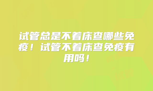 试管总是不着床查哪些免疫！试管不着床查免疫有用吗！