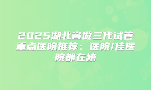 2025湖北省做三代试管重点医院推荐:医院/佳医院都在榜