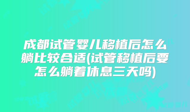 成都试管婴儿移植后怎么躺比较合适(试管移植后要怎么躺着休息三天吗)