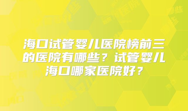 海口试管婴儿医院榜前三的医院有哪些?试管婴儿海口哪家医院好?