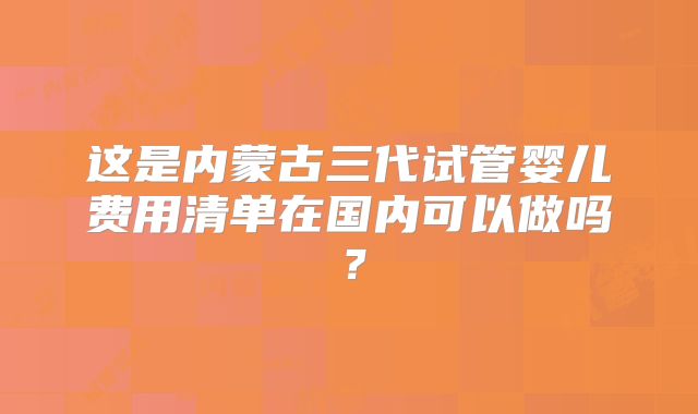 这是内蒙古三代试管婴儿费用清单在国内可以做吗?