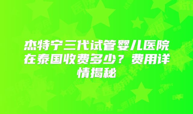 杰特宁三代试管婴儿医院在泰国收费多少？费用详情揭秘