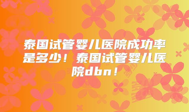 泰国试管婴儿医院成功率是多少！泰国试管婴儿医院dbn！