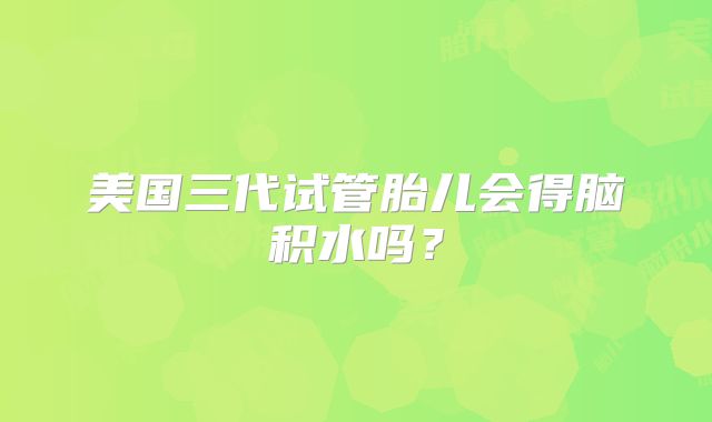 美国三代试管胎儿会得脑积水吗？