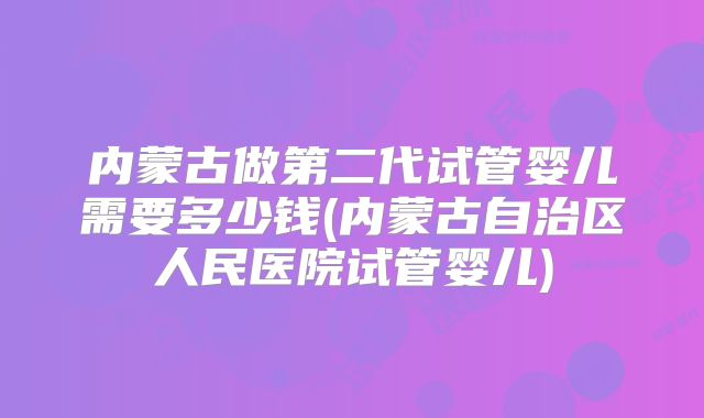 内蒙古做第二代试管婴儿需要多少钱(内蒙古自治区人民医院试管婴儿)