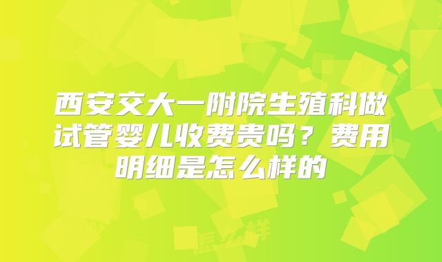 西安交大一附院生殖科做试管婴儿收费贵吗？费用明细是怎么样的