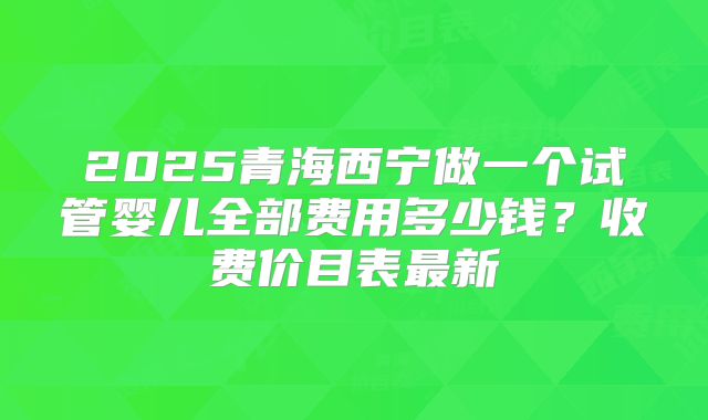 2025青海西宁做一个试管婴儿全部费用多少钱?收费价目表最新