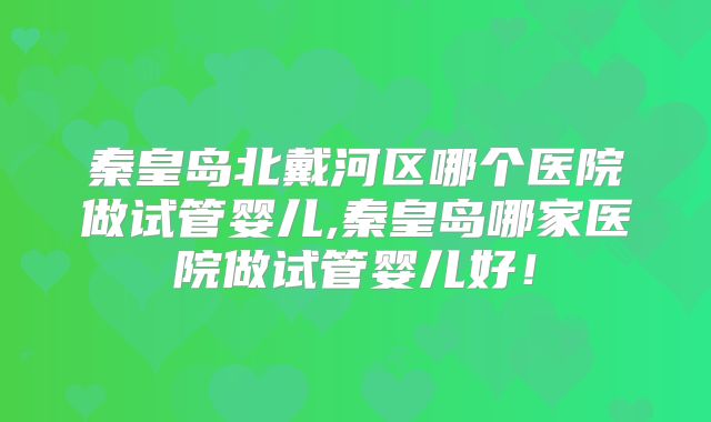 秦皇岛北戴河区哪个医院做试管婴儿,秦皇岛哪家医院做试管婴儿好!