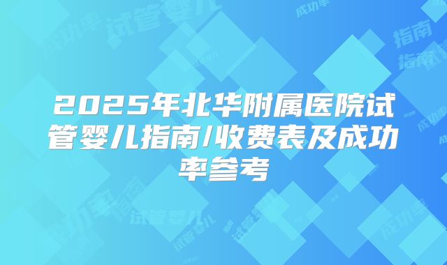 2025年北华附属医院试管婴儿指南/收费表及成功率参考