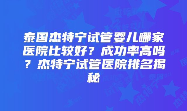 泰国杰特宁试管婴儿哪家医院比较好？成功率高吗？杰特宁试管医院排名揭秘