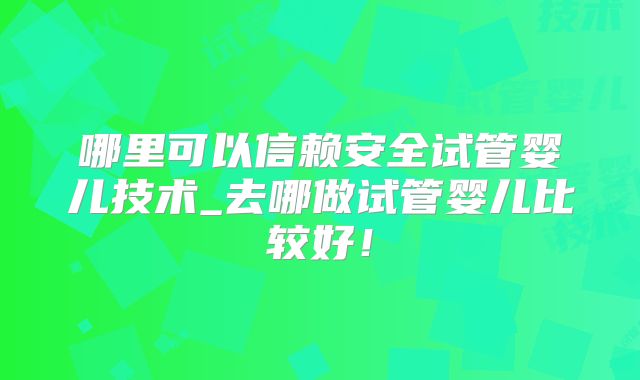 哪里可以信赖安全试管婴儿技术_去哪做试管婴儿比较好!