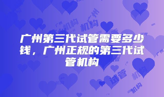 广州第三代试管需要多少钱，广州正规的第三代试管机构