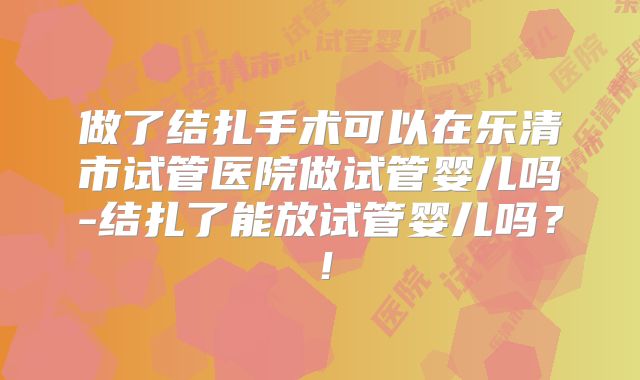 做了结扎手术可以在乐清市试管医院做试管婴儿吗-结扎了能放试管婴儿吗?!