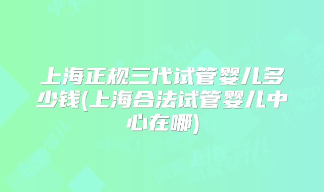上海正规三代试管婴儿多少钱(上海合法试管婴儿中心在哪)