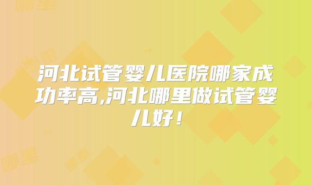 河北试管婴儿医院哪家成功率高,河北哪里做试管婴儿好!