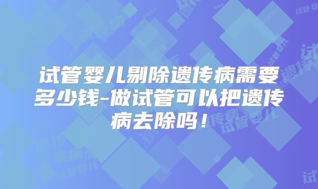 试管婴儿剔除遗传病需要多少钱-做试管可以把遗传病去除吗!