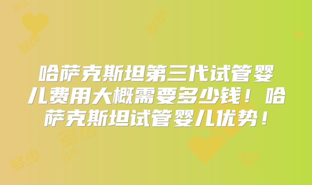 哈萨克斯坦第三代试管婴儿费用大概需要多少钱！哈萨克斯坦试管婴儿优势！