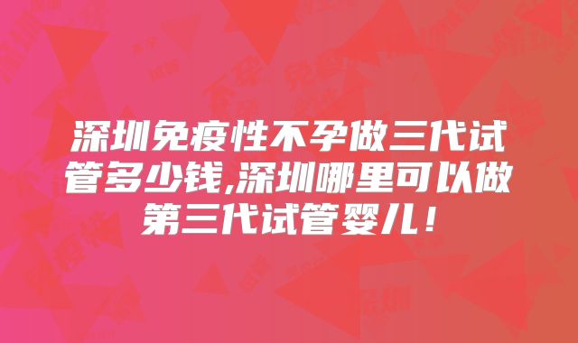 深圳免疫性不孕做三代试管多少钱,深圳哪里可以做第三代试管婴儿！