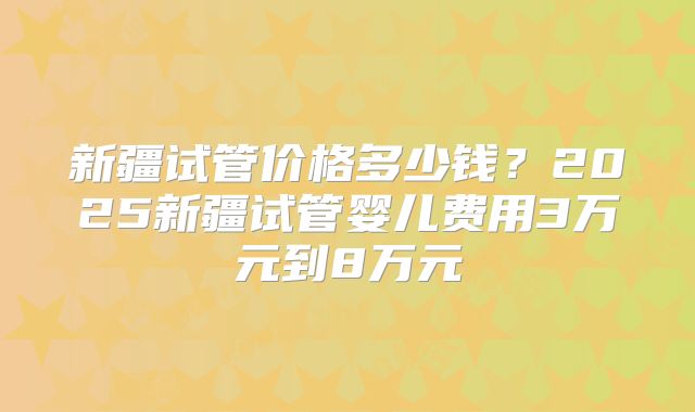 新疆试管价格多少钱？2025新疆试管婴儿费用3万元到8万元