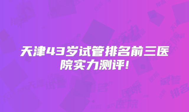 天津43岁试管排名前三医院实力测评!