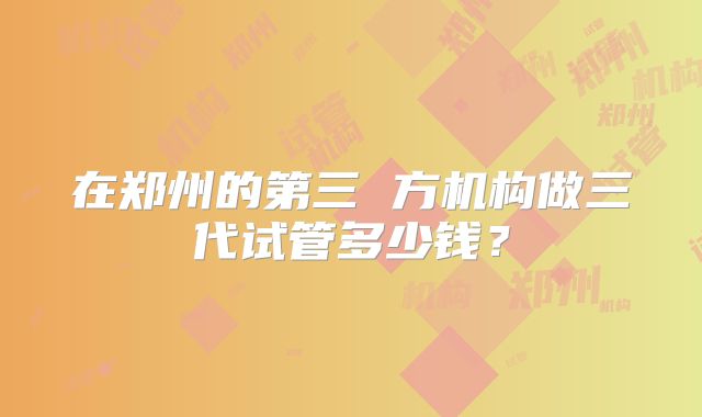 在郑州的第三 方机构做三代试管多少钱?