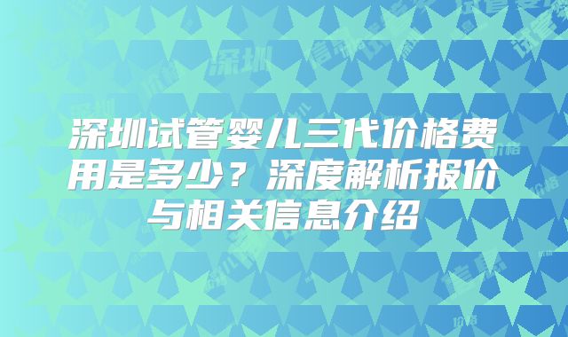 深圳试管婴儿三代价格费用是多少？深度解析报价与相关信息介绍