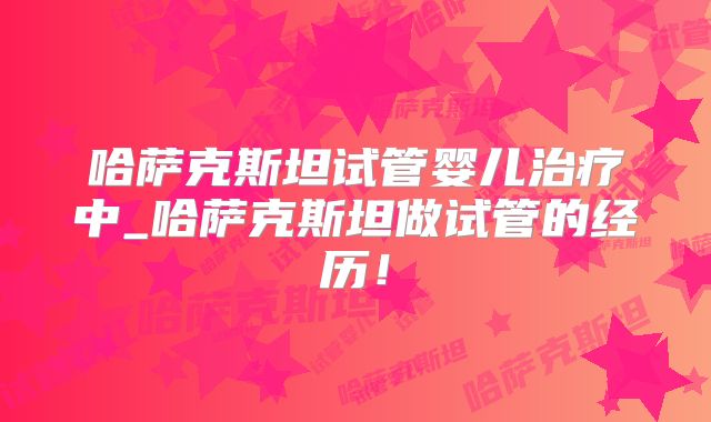 哈萨克斯坦试管婴儿治疗中_哈萨克斯坦做试管的经历！