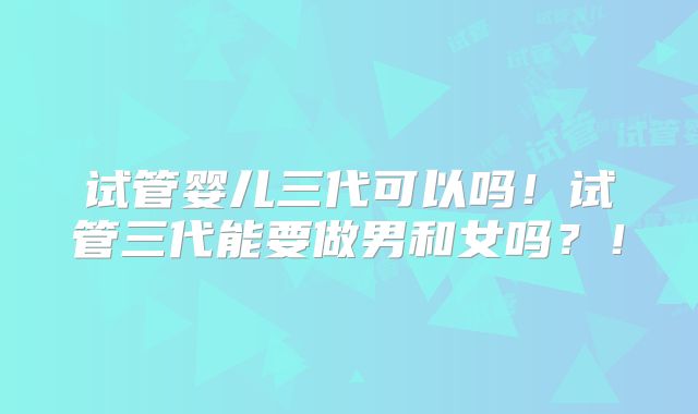 试管婴儿三代可以吗!试管三代能要做男和女吗?!