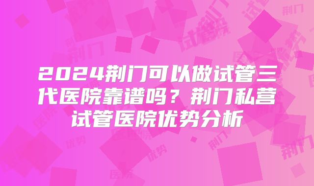 2024荆门可以做试管三代医院靠谱吗？荆门私营试管医院优势分析