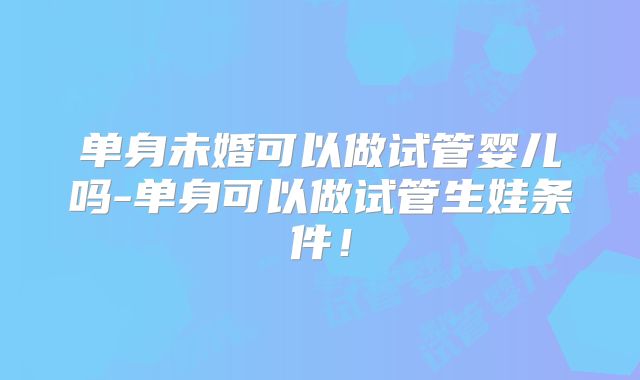 单身未婚可以做试管婴儿吗-单身可以做试管生娃条件!