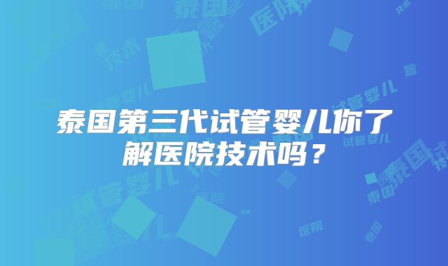 泰国第三代试管婴儿你了解医院技术吗?