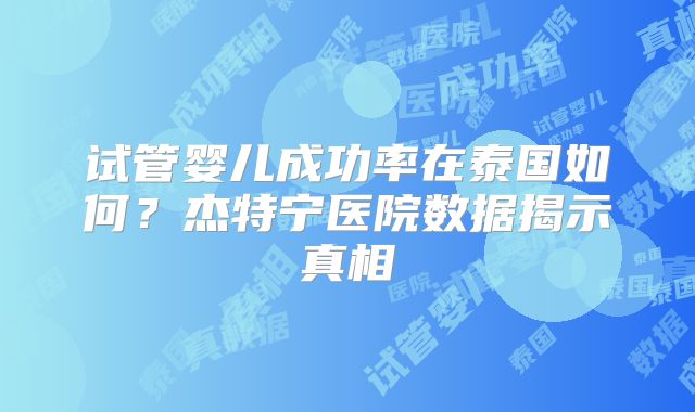 试管婴儿成功率在泰国如何?杰特宁医院数据揭示真相