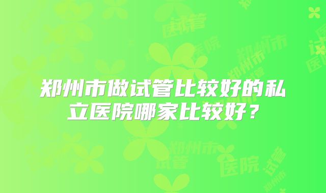 郑州市做试管比较好的私立医院哪家比较好?