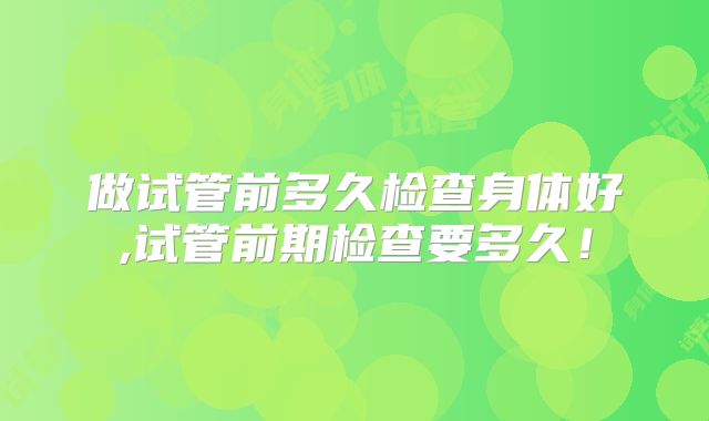 做试管前多久检查身体好,试管前期检查要多久!