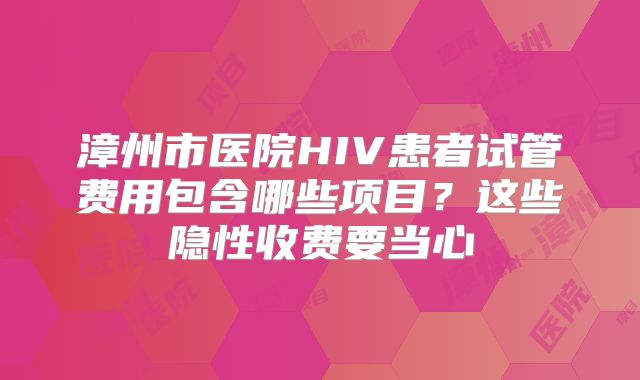 漳州市医院HIV患者试管费用包含哪些项目?这些隐性收费要当心