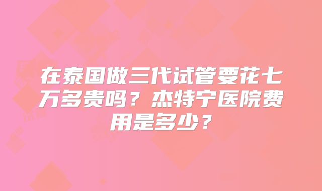 在泰国做三代试管要花七万多贵吗?杰特宁医院费用是多少?